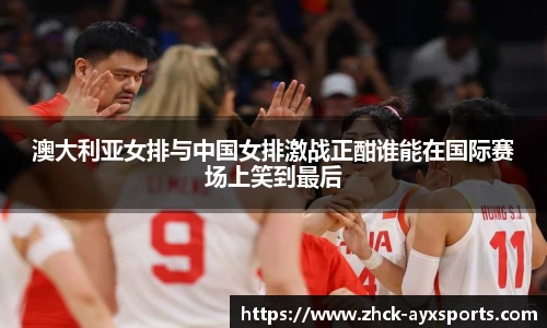 澳大利亚女排与中国女排激战正酣谁能在国际赛场上笑到最后