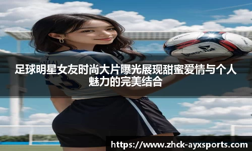 足球明星女友时尚大片曝光展现甜蜜爱情与个人魅力的完美结合
